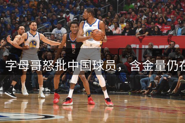 字母哥怒批中国球员，含金量仍在上升